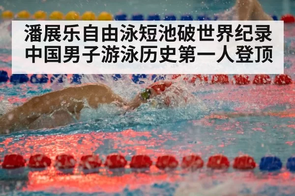 潘展乐自由泳短池破世界纪录 中国男子游泳历史第一人登顶