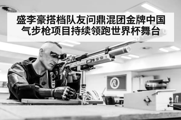 盛李豪搭档队友问鼎混团金牌中国气步枪项目持续领跑世界杯舞台